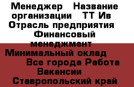 Менеджер › Название организации ­ ТТ-Ив › Отрасль предприятия ­ Финансовый менеджмент › Минимальный оклад ­ 35 000 - Все города Работа » Вакансии   . Ставропольский край